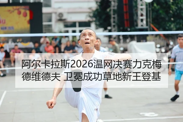 阿尔卡拉斯2026温网决赛力克梅德维德夫 卫冕成功草地新王登基