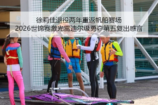 徐莉佳退役两年重返帆船赛场 2026世锦赛激光雷迪尔级勇夺第五复出感言